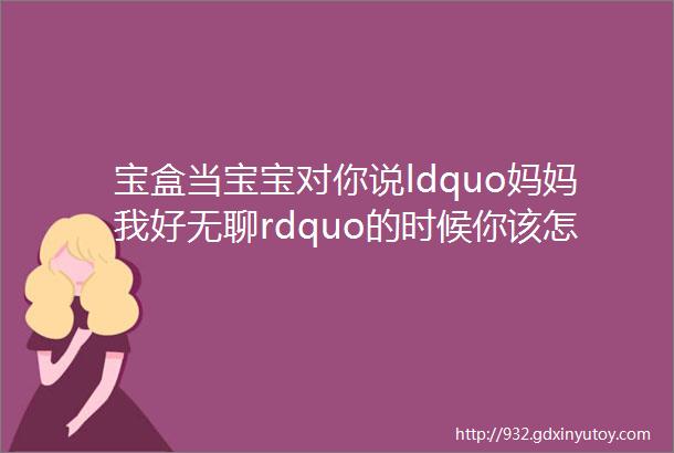 宝盒当宝宝对你说ldquo妈妈我好无聊rdquo的时候你该怎么做